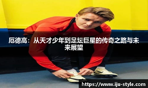 厄德高：从天才少年到足坛巨星的传奇之路与未来展望